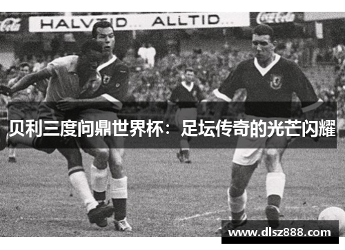 贝利三度问鼎世界杯：足坛传奇的光芒闪耀