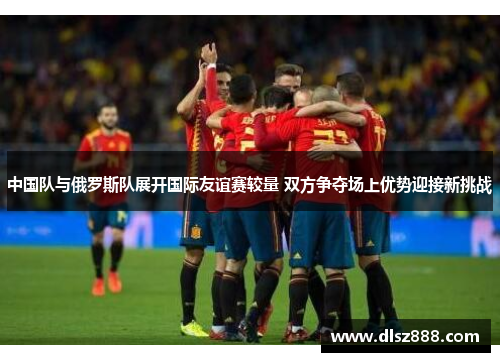 中国队与俄罗斯队展开国际友谊赛较量 双方争夺场上优势迎接新挑战