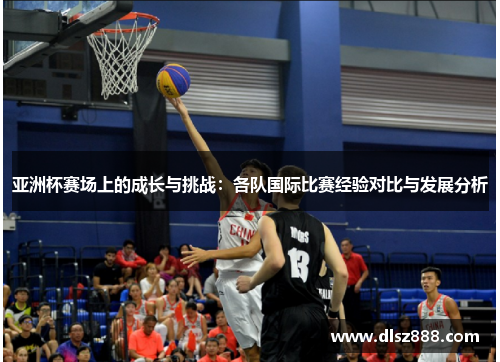 亚洲杯赛场上的成长与挑战：各队国际比赛经验对比与发展分析