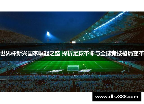 世界杯新兴国家崛起之路 探析足球革命与全球竞技格局变革