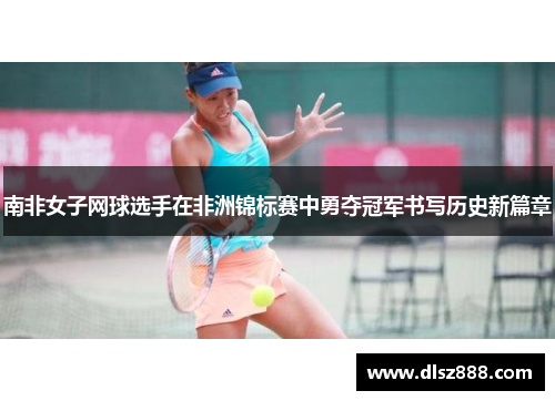 南非女子网球选手在非洲锦标赛中勇夺冠军书写历史新篇章