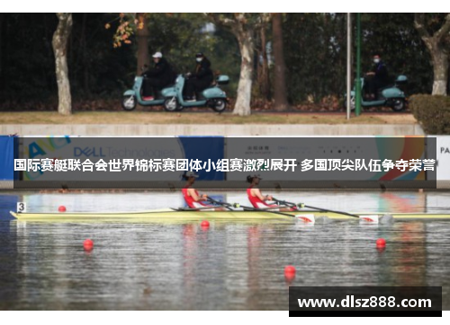 国际赛艇联合会世界锦标赛团体小组赛激烈展开 多国顶尖队伍争夺荣誉