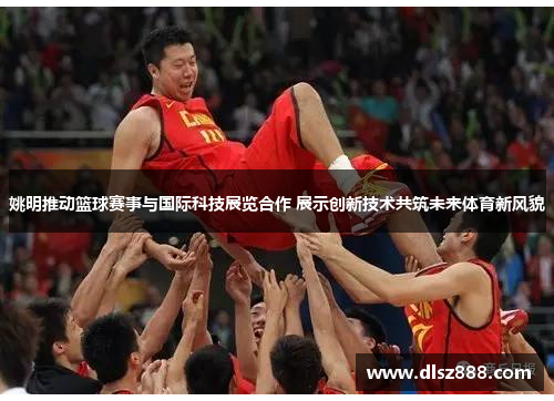 姚明推动篮球赛事与国际科技展览合作 展示创新技术共筑未来体育新风貌