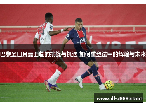 巴黎圣日耳曼面临的挑战与机遇 如何重塑法甲的辉煌与未来