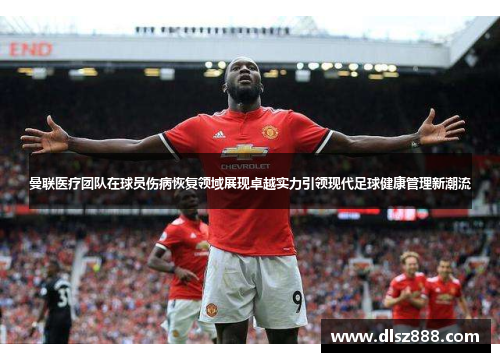 曼联医疗团队在球员伤病恢复领域展现卓越实力引领现代足球健康管理新潮流