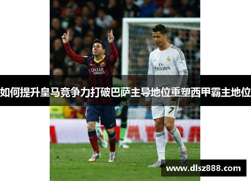 如何提升皇马竞争力打破巴萨主导地位重塑西甲霸主地位