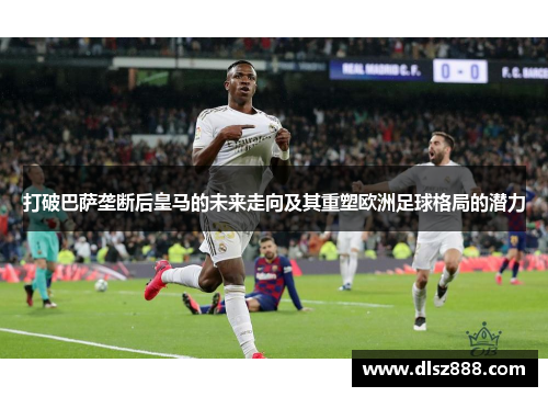 打破巴萨垄断后皇马的未来走向及其重塑欧洲足球格局的潜力