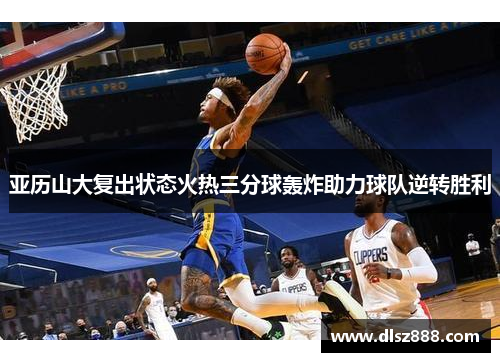 亚历山大复出状态火热三分球轰炸助力球队逆转胜利