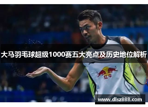 大马羽毛球超级1000赛五大亮点及历史地位解析