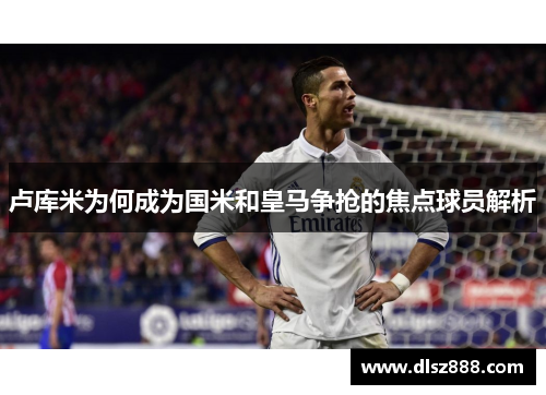 卢库米为何成为国米和皇马争抢的焦点球员解析