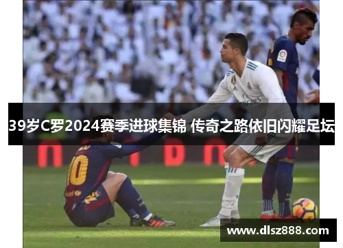 39岁C罗2024赛季进球集锦 传奇之路依旧闪耀足坛