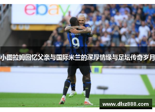 小图拉姆回忆父亲与国际米兰的深厚情缘与足坛传奇岁月