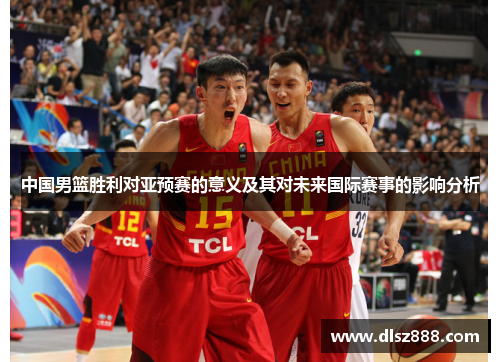 中国男篮胜利对亚预赛的意义及其对未来国际赛事的影响分析