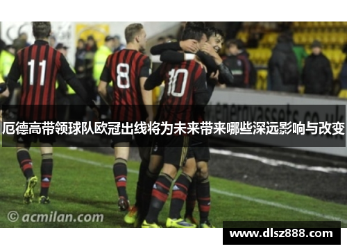 厄德高带领球队欧冠出线将为未来带来哪些深远影响与改变