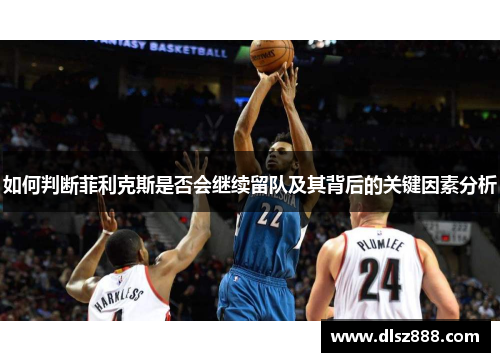 如何判断菲利克斯是否会继续留队及其背后的关键因素分析