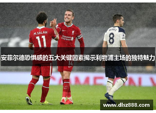 安菲尔德恐惧感的五大关键因素揭示利物浦主场的独特魅力