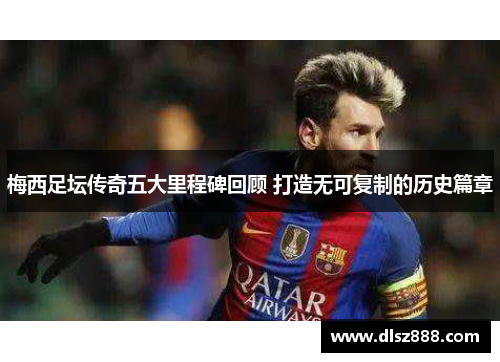 梅西足坛传奇五大里程碑回顾 打造无可复制的历史篇章