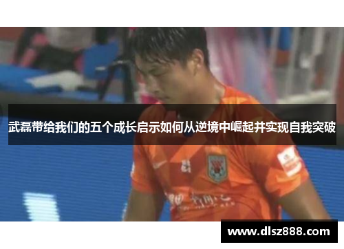 武磊带给我们的五个成长启示如何从逆境中崛起并实现自我突破