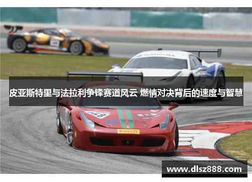 皮亚斯特里与法拉利争锋赛道风云 燃情对决背后的速度与智慧