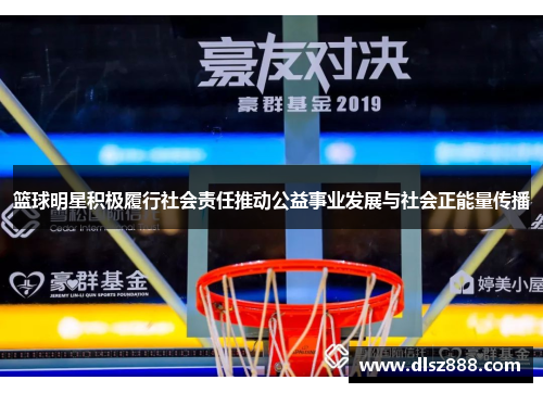 篮球明星积极履行社会责任推动公益事业发展与社会正能量传播