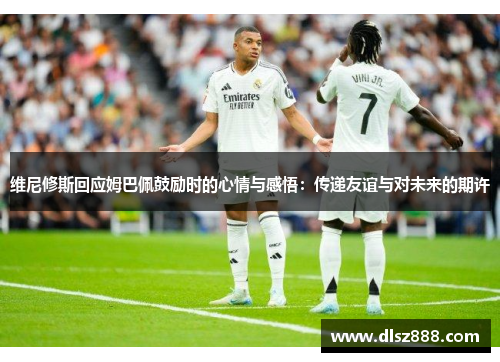 维尼修斯回应姆巴佩鼓励时的心情与感悟：传递友谊与对未来的期许