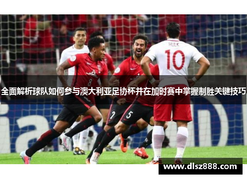 全面解析球队如何参与澳大利亚足协杯并在加时赛中掌握制胜关键技巧